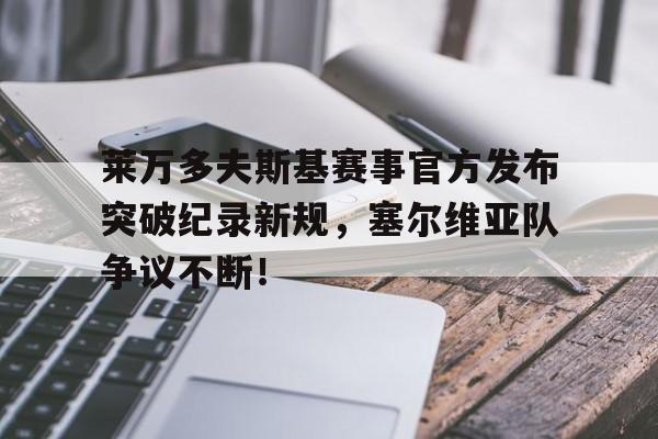 九游-包含莱万多夫斯基赛事官方发布突破纪录新规，塞尔维亚队争议不断！的词条